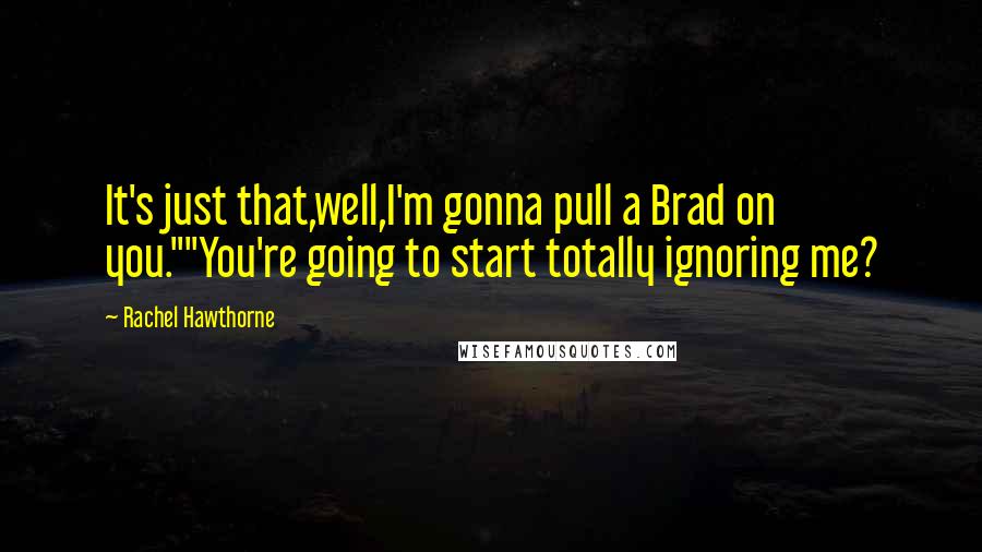 Rachel Hawthorne quotes: It's just that,well,I'm gonna pull a Brad on you.""You're going to start totally ignoring me?