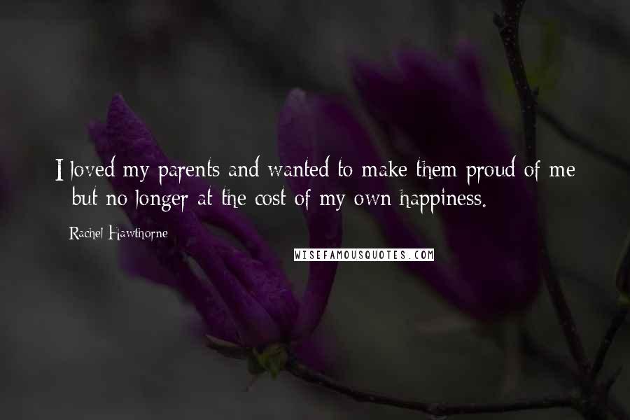 Rachel Hawthorne quotes: I loved my parents and wanted to make them proud of me - but no longer at the cost of my own happiness.