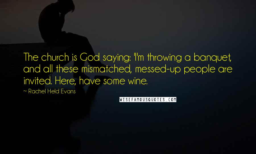 Rachel Held Evans quotes: The church is God saying: 'I'm throwing a banquet, and all these mismatched, messed-up people are invited. Here, have some wine.