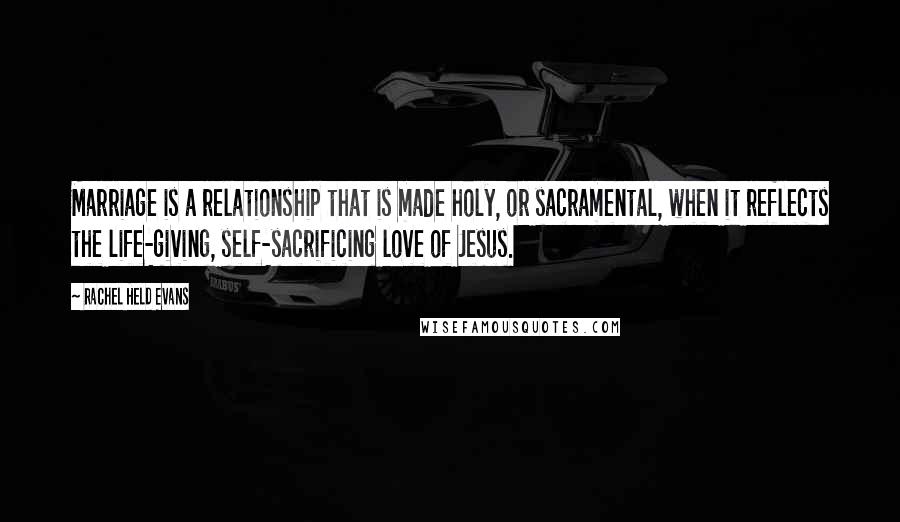 Rachel Held Evans quotes: Marriage is a relationship that is made holy, or sacramental, when it reflects the life-giving, self-sacrificing love of Jesus.