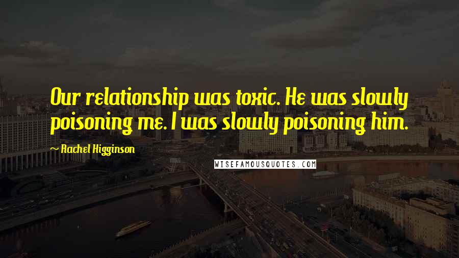 Rachel Higginson quotes: Our relationship was toxic. He was slowly poisoning me. I was slowly poisoning him.