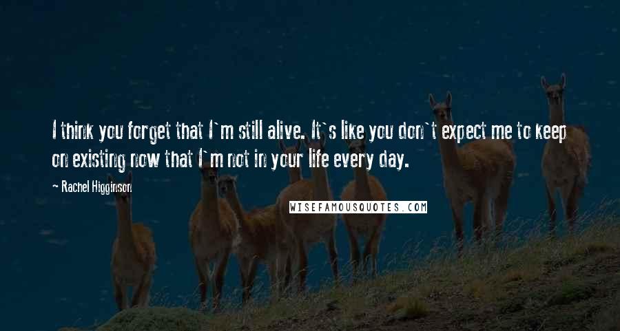 Rachel Higginson quotes: I think you forget that I'm still alive. It's like you don't expect me to keep on existing now that I'm not in your life every day.