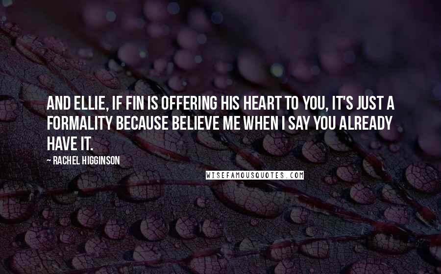 Rachel Higginson quotes: And Ellie, if Fin is offering his heart to you, it's just a formality because believe me when I say you already have it. Rachel Higginson quotes: And Ellie, if Fin is offering his heart to you, it's just a formality because believe me when I say you already have it.