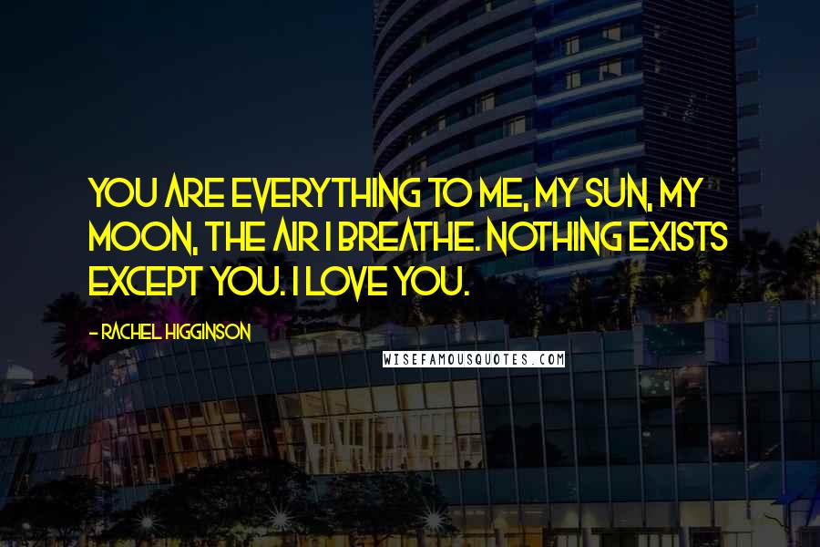 Rachel Higginson quotes: You are everything to me, my sun, my moon, the air I breathe. Nothing exists except you. I love you. Rachel Higginson quotes: You are everything to me, my sun, my moon, the air I breathe. Nothing exists except you. I love you.