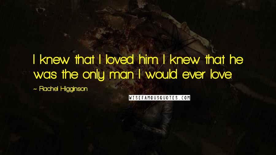 Rachel Higginson quotes: I knew that I loved him. I knew that he was the only man I would ever love.