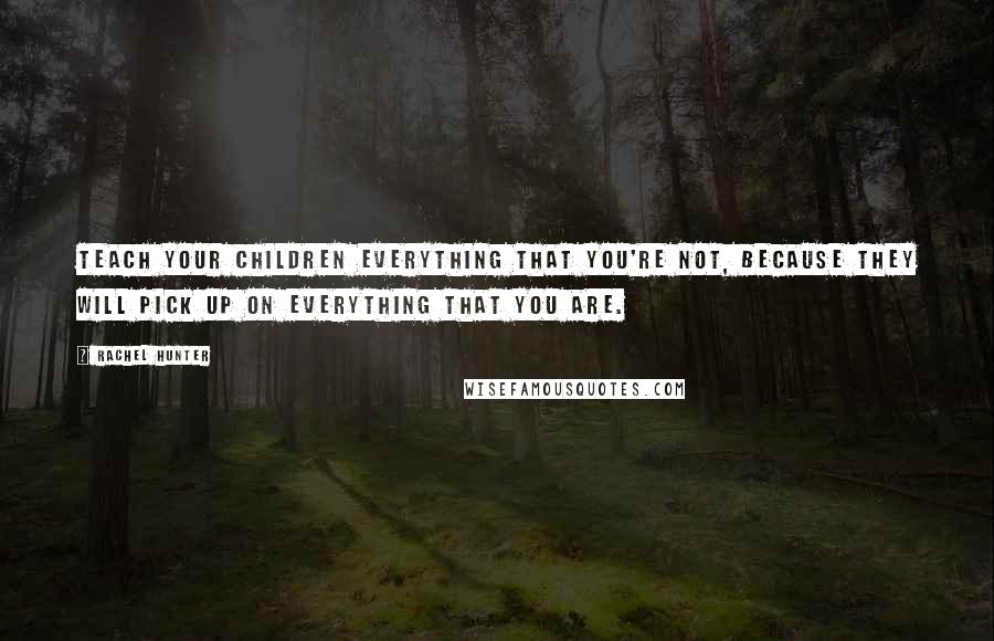 Rachel Hunter quotes: Teach your children everything that you're not, because they will pick up on everything that you are.