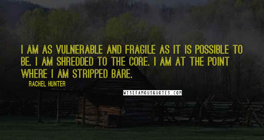 Rachel Hunter quotes: I am as vulnerable and fragile as it is possible to be. I am shredded to the core. I am at the point where I am stripped bare.