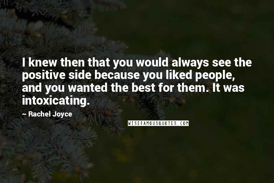 Rachel Joyce quotes: I knew then that you would always see the positive side because you liked people, and you wanted the best for them. It was intoxicating. Rachel Joyce quotes: I knew then that you would always see the positive side because you liked people, and you wanted the best for them. It was intoxicating.