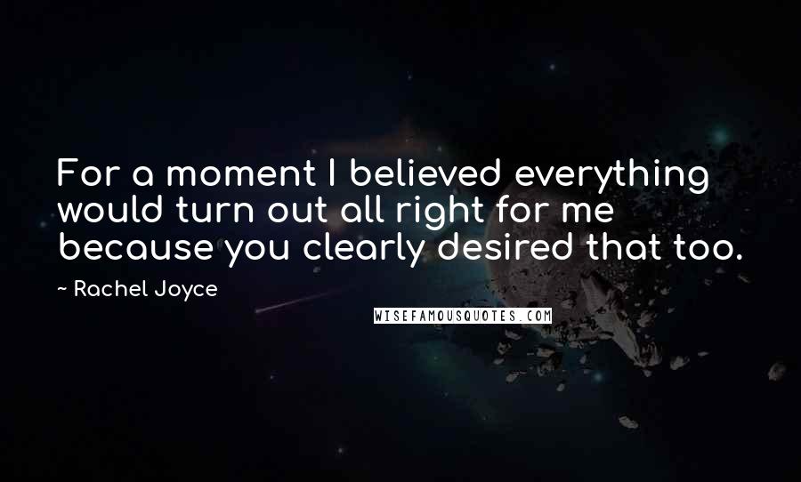 Rachel Joyce quotes: For a moment I believed everything would turn out all right for me because you clearly desired that too. Rachel Joyce quotes: For a moment I believed everything would turn out all right for me because you clearly desired that too.