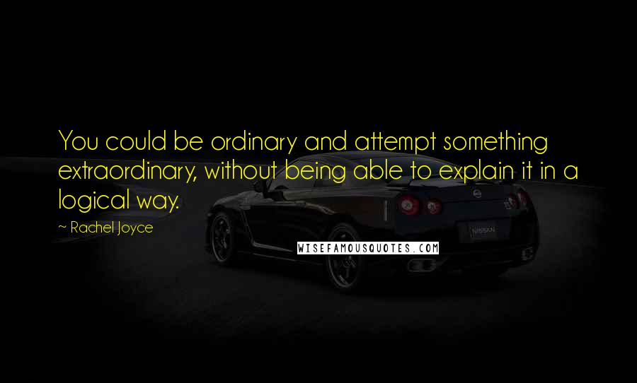 Rachel Joyce quotes: You could be ordinary and attempt something extraordinary, without being able to explain it in a logical way. Rachel Joyce quotes: You could be ordinary and attempt something extraordinary, without being able to explain it in a logical way.