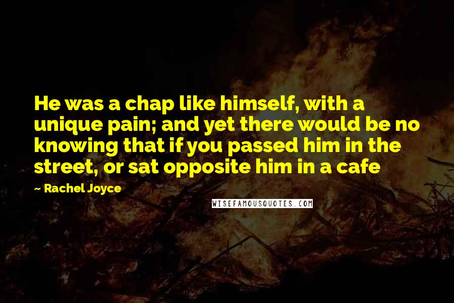 Rachel Joyce quotes: He was a chap like himself, with a unique pain; and yet there would be no knowing that if you passed him in the street, or sat opposite him in Rachel Joyce quotes: He was a chap like himself, with a unique pain; and yet there would be no knowing that if you passed him in the street, or sat opposite him in