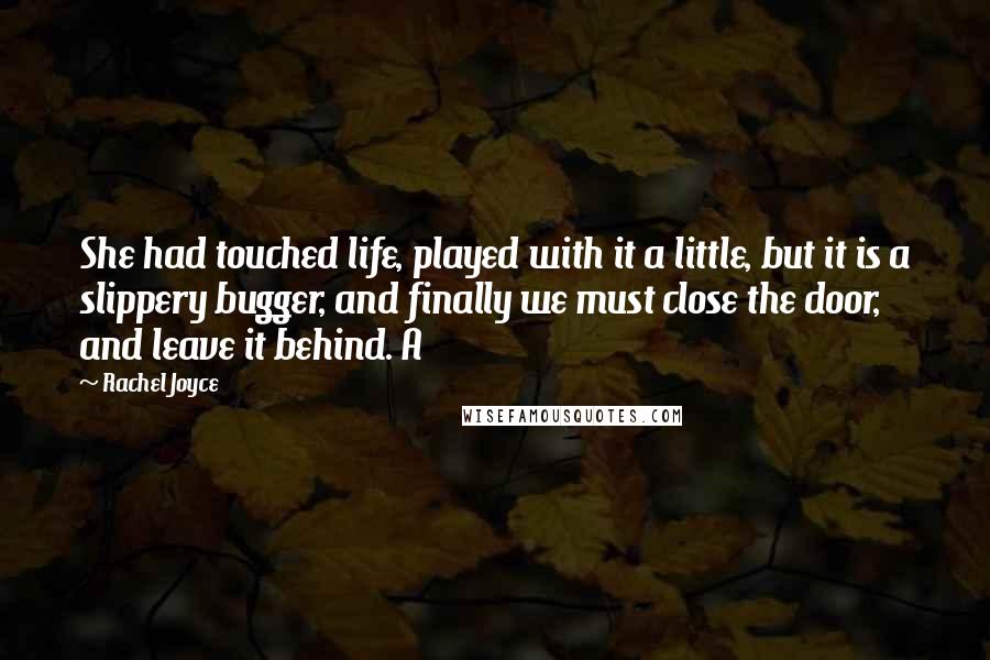 Rachel Joyce quotes: She had touched life, played with it a little, but it is a slippery bugger, and finally we must close the door, and leave it behind. A Rachel Joyce quotes: She had touched life, played with it a little, but it is a slippery bugger, and finally we must close the door, and leave it behind. A