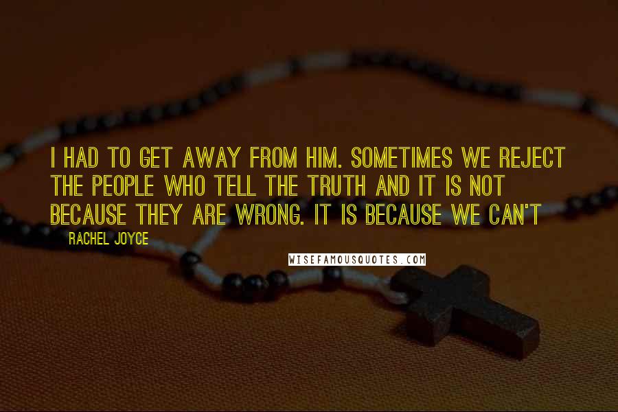 Rachel Joyce quotes: I had to get away from him. Sometimes we reject the people who tell the truth and it is not because they are wrong. It is because we can't Rachel Joyce quotes: I had to get away from him. Sometimes we reject the people who tell the truth and it is not because they are wrong. It is because we can't