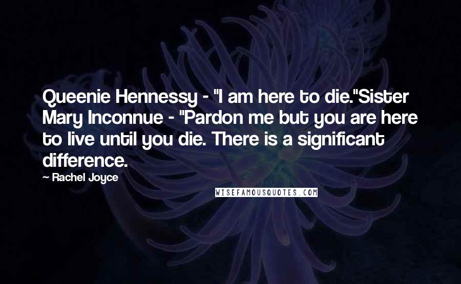 Rachel Joyce quotes: Queenie Hennessy - "I am here to die."Sister Mary Inconnue - "Pardon me but you are here to live until you die. There is a significant difference. Rachel Joyce quotes: Queenie Hennessy - "I am here to die."Sister Mary Inconnue - "Pardon me but you are here to live until you die. There is a significant difference.