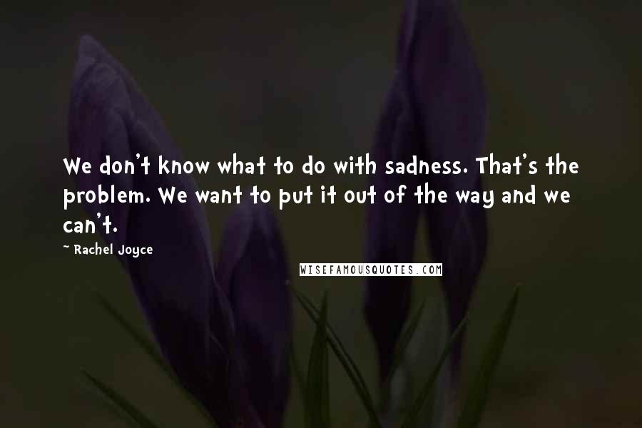 Rachel Joyce quotes: We don't know what to do with sadness. That's the problem. We want to put it out of the way and we can't. Rachel Joyce quotes: We don't know what to do with sadness. That's the problem. We want to put it out of the way and we can't.
