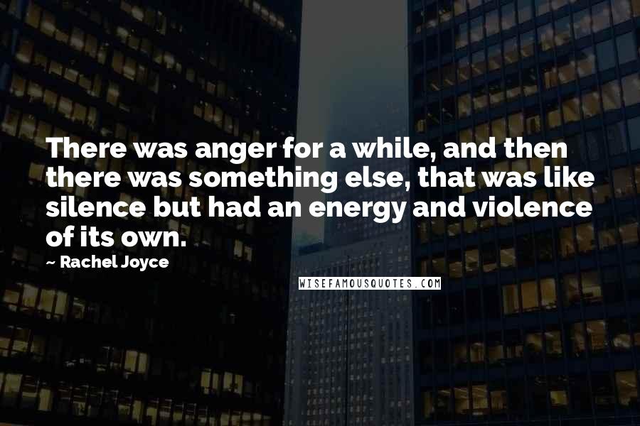 Rachel Joyce quotes: There was anger for a while, and then there was something else, that was like silence but had an energy and violence of its own. Rachel Joyce quotes: There was anger for a while, and then there was something else, that was like silence but had an energy and violence of its own.