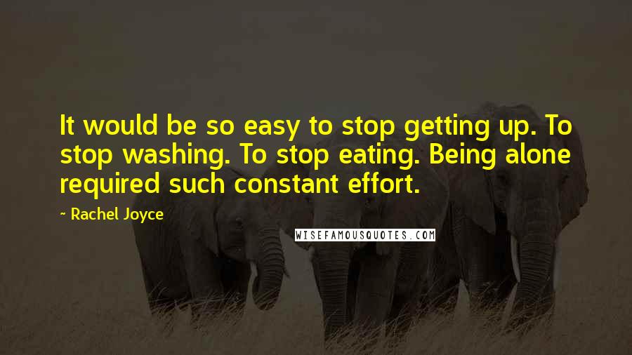 Rachel Joyce quotes: It would be so easy to stop getting up. To stop washing. To stop eating. Being alone required such constant effort. Rachel Joyce quotes: It would be so easy to stop getting up. To stop washing. To stop eating. Being alone required such constant effort.