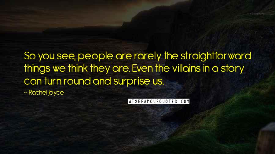 Rachel Joyce quotes: So you see, people are rarely the straightforward things we think they are. Even the villains in a story can turn round and surprise us. Rachel Joyce quotes: So you see, people are rarely the straightforward things we think they are. Even the villains in a story can turn round and surprise us.