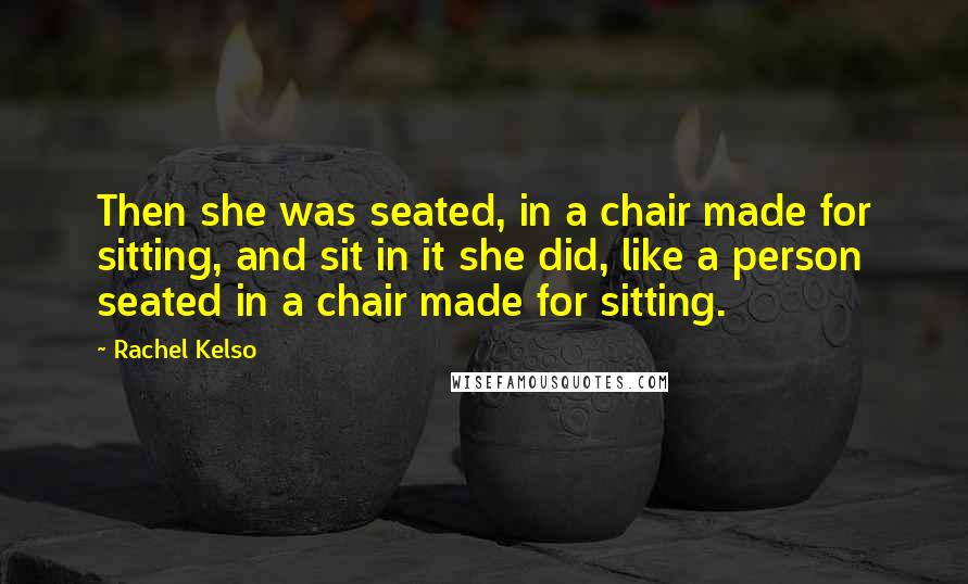 Rachel Kelso quotes: Then she was seated, in a chair made for sitting, and sit in it she did, like a person seated in a chair made for sitting. Rachel Kelso quotes: Then she was seated, in a chair made for sitting, and sit in it she did, like a person seated in a chair made for sitting.