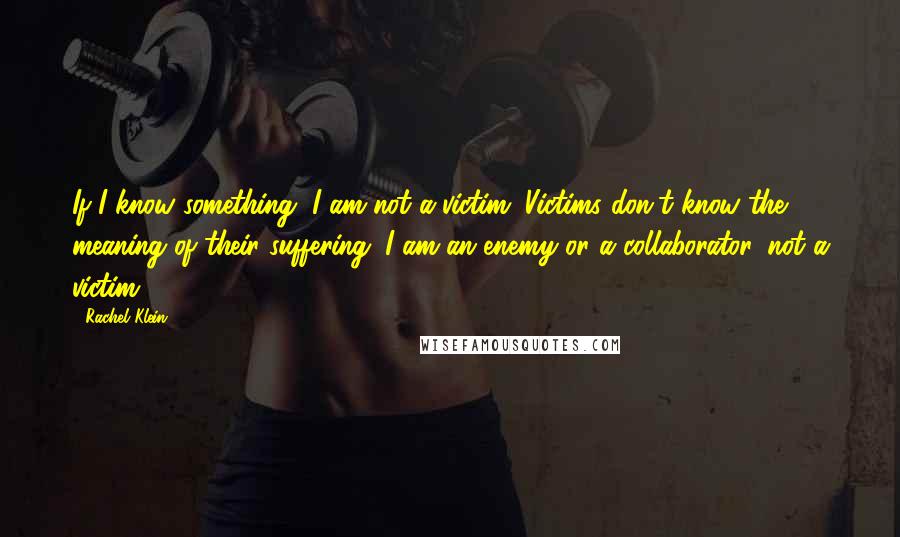 Rachel Klein quotes: If I know something, I am not a victim. Victims don't know the meaning of their suffering. I am an enemy or a collaborator, not a victim. Rachel Klein quotes: If I know something, I am not a victim. Victims don't know the meaning of their suffering. I am an enemy or a collaborator, not a victim.
