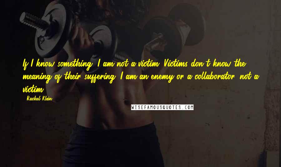 Rachel Klein quotes: If I know something, I am not a victim. Victims don't know the meaning of their suffering. I am an enemy or a collaborator, not a victim.