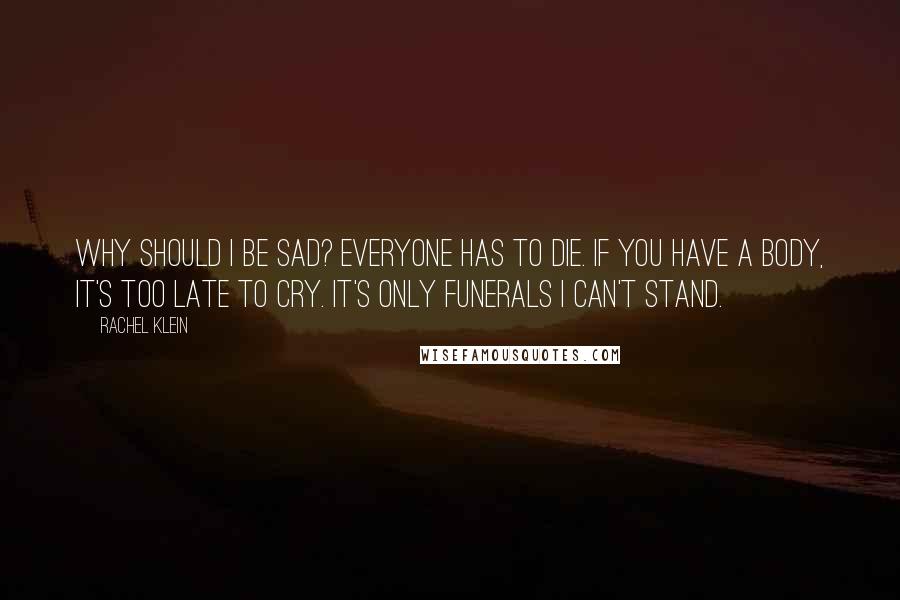 Rachel Klein quotes: Why should I be sad? Everyone has to die. If you have a body, it's too late to cry. It's only funerals I can't stand. Rachel Klein quotes: Why should I be sad? Everyone has to die. If you have a body, it's too late to cry. It's only funerals I can't stand.