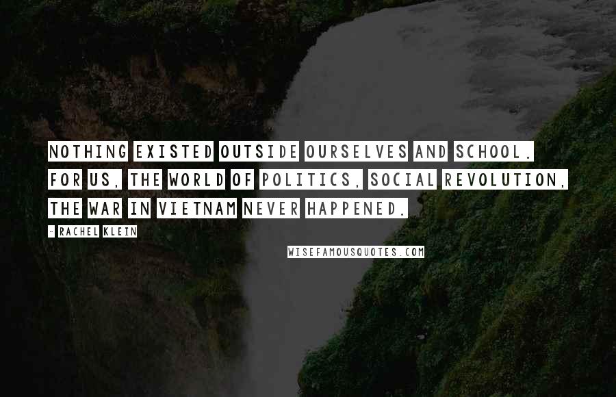 Rachel Klein quotes: Nothing existed outside ourselves and school. For us, the world of politics, social revolution, the war in Vietnam never happened. Rachel Klein quotes: Nothing existed outside ourselves and school. For us, the world of politics, social revolution, the war in Vietnam never happened.