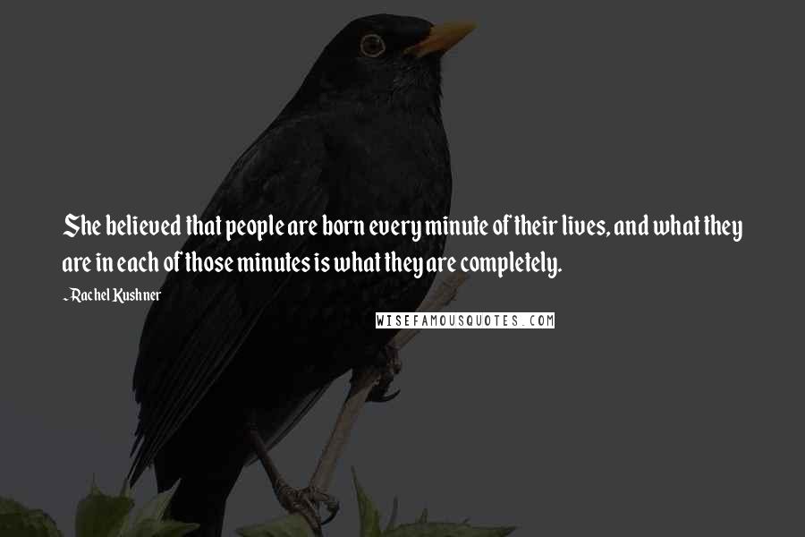 Rachel Kushner quotes: She believed that people are born every minute of their lives, and what they are in each of those minutes is what they are completely.