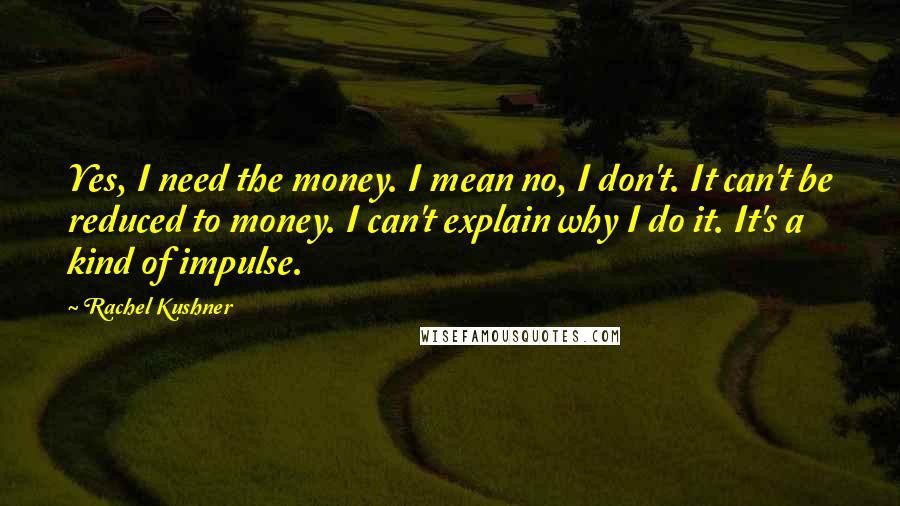 Rachel Kushner quotes: Yes, I need the money. I mean no, I don't. It can't be reduced to money. I can't explain why I do it. It's a kind of impulse.