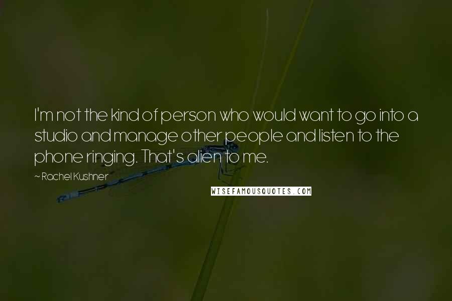 Rachel Kushner quotes: I'm not the kind of person who would want to go into a studio and manage other people and listen to the phone ringing. That's alien to me.