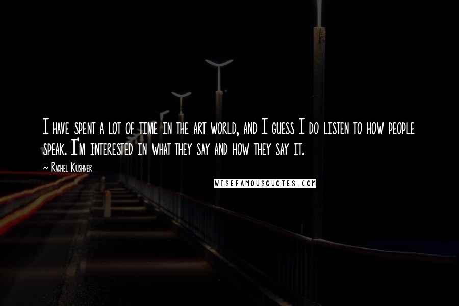 Rachel Kushner quotes: I have spent a lot of time in the art world, and I guess I do listen to how people speak. I'm interested in what they say and how they