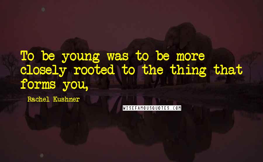 Rachel Kushner quotes: To be young was to be more closely rooted to the thing that forms you,