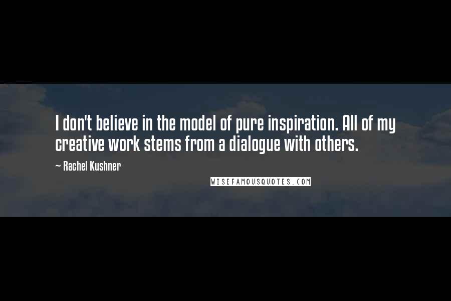 Rachel Kushner quotes: I don't believe in the model of pure inspiration. All of my creative work stems from a dialogue with others.