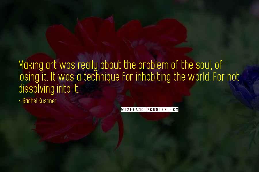 Rachel Kushner quotes: Making art was really about the problem of the soul, of losing it. It was a technique for inhabiting the world. For not dissolving into it.