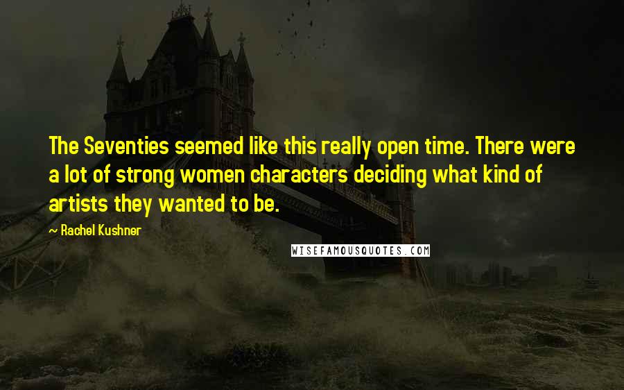 Rachel Kushner quotes: The Seventies seemed like this really open time. There were a lot of strong women characters deciding what kind of artists they wanted to be.