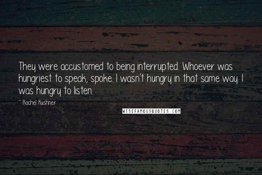 Rachel Kushner quotes: They were accustomed to being interrupted. Whoever was hungriest to speak, spoke. I wasn't hungry in that same way. I was hungry to listen.