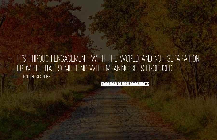 Rachel Kushner quotes: It's through engagement with the world, and not separation from it, that something with meaning gets produced.