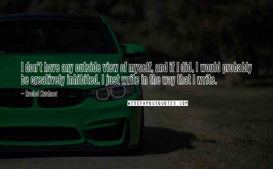 Rachel Kushner quotes: I don't have any outside view of myself, and if I did, I would probably be creatively inhibited. I just write in the way that I write.