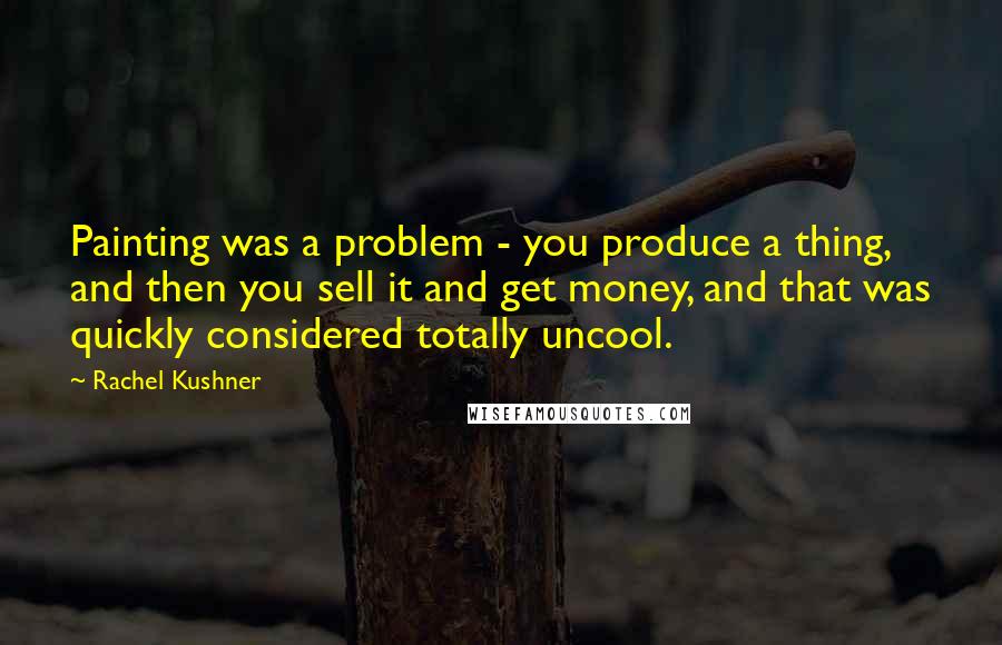 Rachel Kushner quotes: Painting was a problem - you produce a thing, and then you sell it and get money, and that was quickly considered totally uncool.