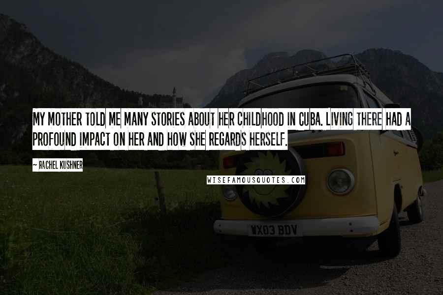 Rachel Kushner quotes: My mother told me many stories about her childhood in Cuba. Living there had a profound impact on her and how she regards herself.