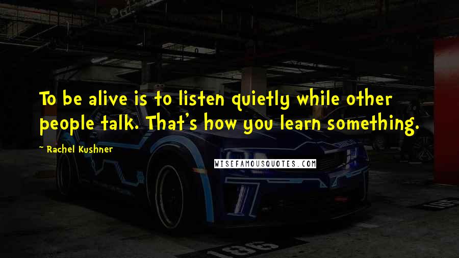Rachel Kushner quotes: To be alive is to listen quietly while other people talk. That's how you learn something.