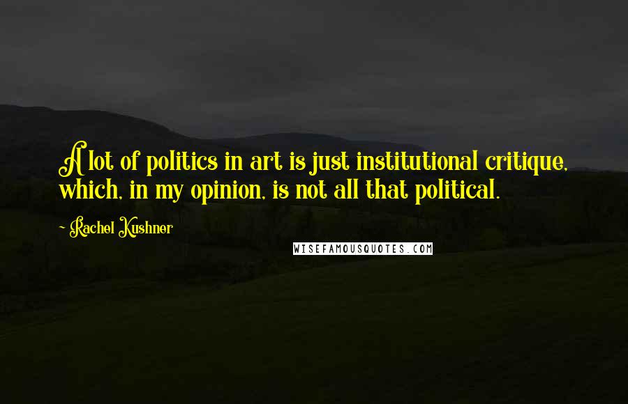 Rachel Kushner quotes: A lot of politics in art is just institutional critique, which, in my opinion, is not all that political.