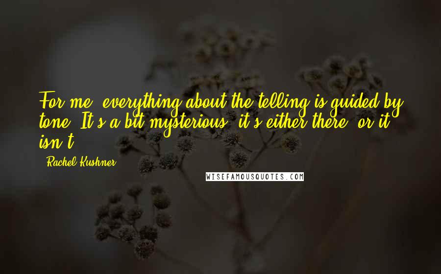 Rachel Kushner quotes: For me, everything about the telling is guided by tone. It's a bit mysterious; it's either there, or it isn't.