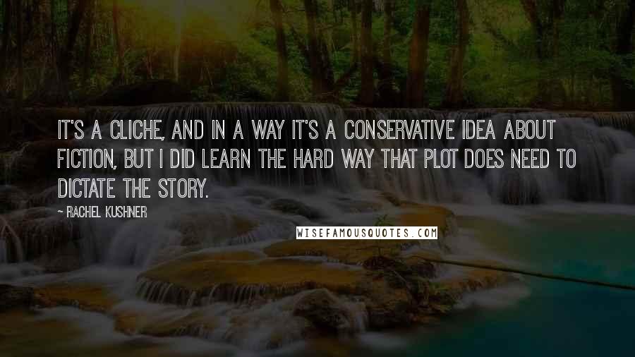 Rachel Kushner quotes: It's a cliche, and in a way it's a conservative idea about fiction, but I did learn the hard way that plot does need to dictate the story.