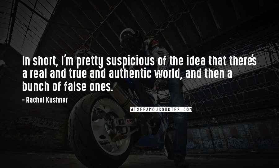 Rachel Kushner quotes: In short, I'm pretty suspicious of the idea that there's a real and true and authentic world, and then a bunch of false ones.