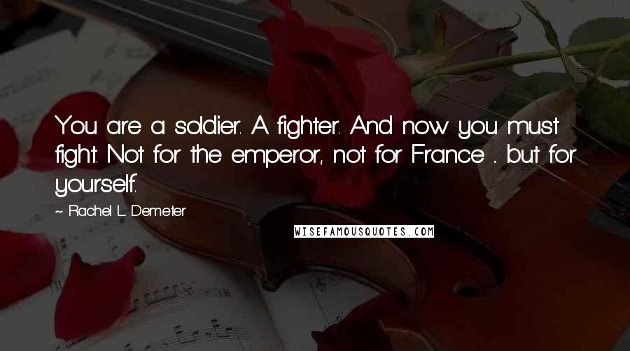 Rachel L. Demeter quotes: You are a soldier. A fighter. And now you must fight. Not for the emperor, not for France ... but for yourself. Rachel L. Demeter quotes: You are a soldier. A fighter. And now you must fight. Not for the emperor, not for France ... but for yourself.