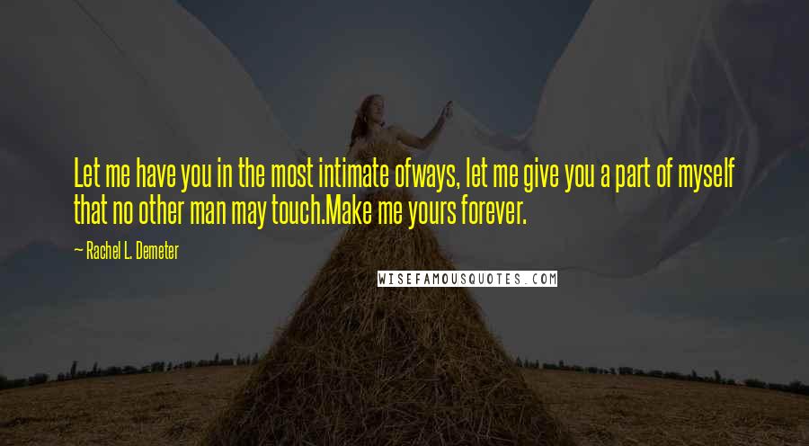 Rachel L. Demeter quotes: Let me have you in the most intimate ofways, let me give you a part of myself that no other man may touch.Make me yours forever. Rachel L. Demeter quotes: Let me have you in the most intimate ofways, let me give you a part of myself that no other man may touch.Make me yours forever.