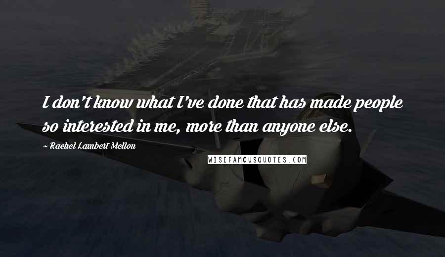 Rachel Lambert Mellon quotes: I don't know what I've done that has made people so interested in me, more than anyone else.