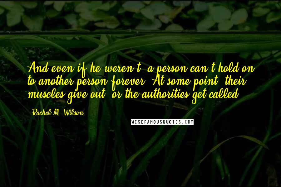 Rachel M. Wilson quotes: And even if he weren't, a person can't hold on to another person forever. At some point, their muscles give out, or the authorities get called. Rachel M. Wilson quotes: And even if he weren't, a person can't hold on to another person forever. At some point, their muscles give out, or the authorities get called.