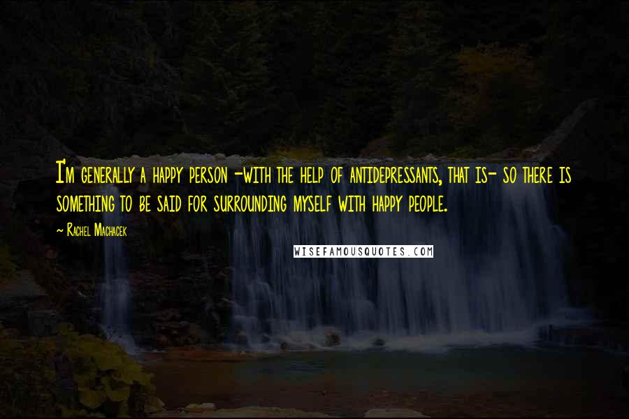 Rachel Machacek quotes: I'm generally a happy person -with the help of antidepressants, that is- so there is something to be said for surrounding myself with happy people.